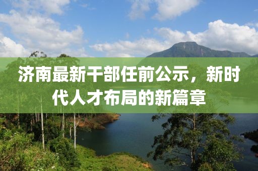 济南最新干部任前公示，新时代人才布局的新篇章