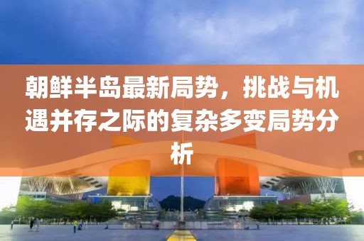 朝鲜半岛最新局势，挑战与机遇并存之际的复杂多变局势分析