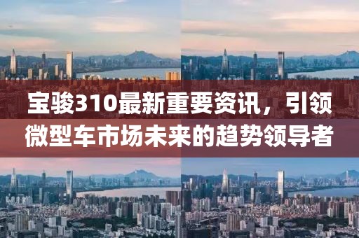 宝骏310最新重要资讯，引领微型车市场未来的趋势领导者