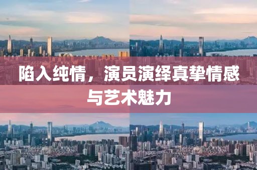 陷入纯情，演员演绎真挚情感与艺术魅力