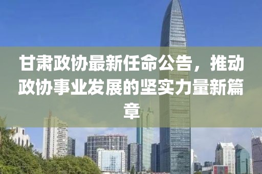 甘肃政协最新任命公告，推动政协事业发展的坚实力量新篇章