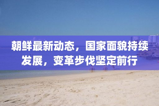 朝鲜最新动态，国家面貌持续发展，变革步伐坚定前行