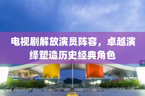 电视剧解放演员阵容，卓越演绎塑造历史经典角色