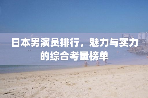 日本男演员排行，魅力与实力的综合考量榜单