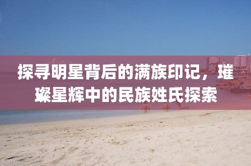 探寻明星背后的满族印记，璀璨星辉中的民族姓氏探索