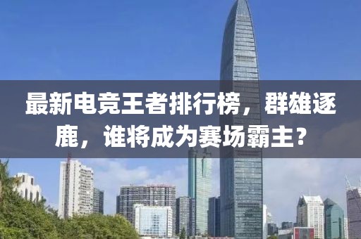 最新电竞王者排行榜，群雄逐鹿，谁将成为赛场霸主？