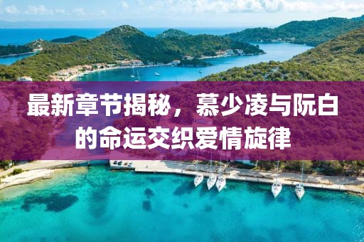 最新章节揭秘，慕少凌与阮白的命运交织爱情旋律