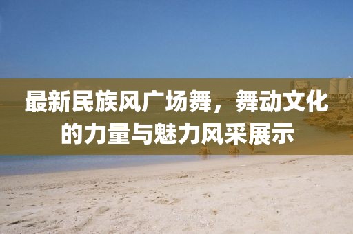 最新民族风广场舞，舞动文化的力量与魅力风采展示