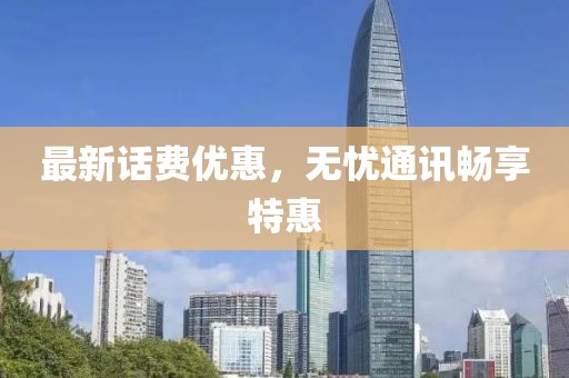 最新话费优惠，无忧通讯畅享特惠
