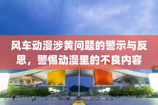 风车动漫涉黄问题的警示与反思，警惕动漫里的不良内容