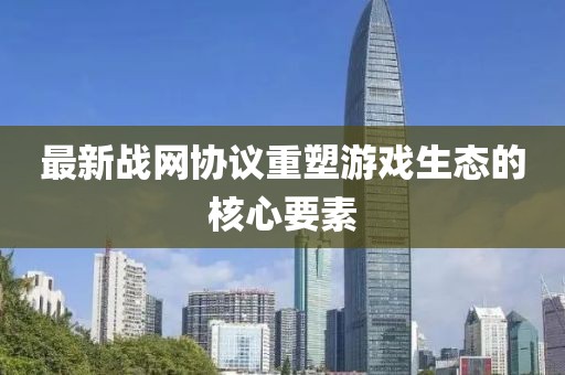 最新战网协议重塑游戏生态的核心要素