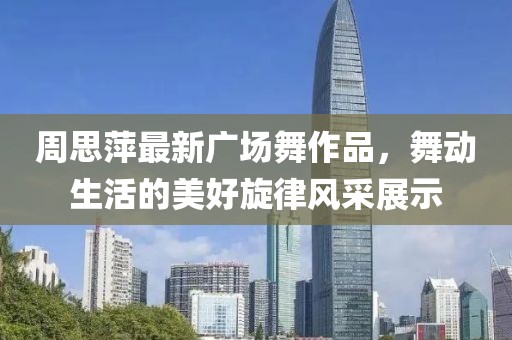 周思萍最新广场舞作品，舞动生活的美好旋律风采展示