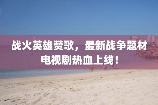 战火英雄赞歌，最新战争题材电视剧热血上线！