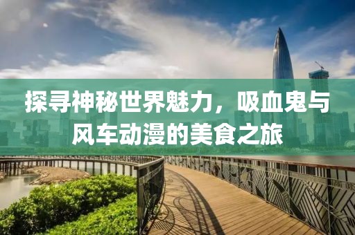 探寻神秘世界魅力，吸血鬼与风车动漫的美食之旅