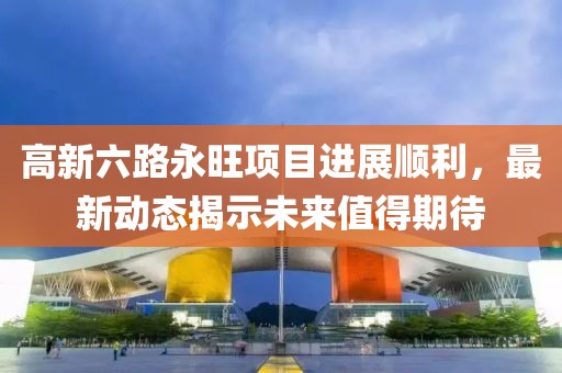 高新六路永旺项目进展顺利，最新动态揭示未来值得期待