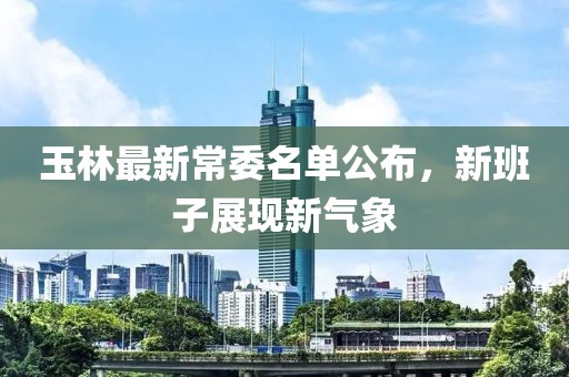玉林最新常委名单公布，新班子展现新气象