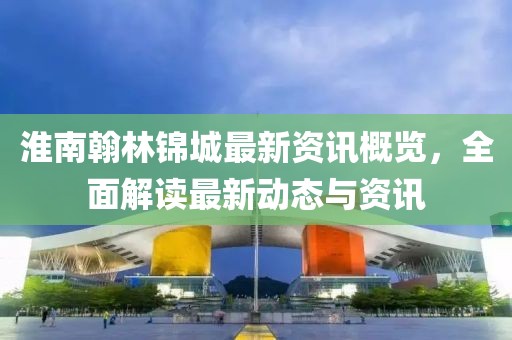淮南翰林锦城最新资讯概览，全面解读最新动态与资讯