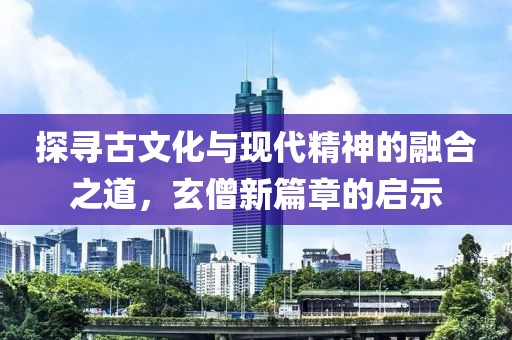 探寻古文化与现代精神的融合之道，玄僧新篇章的启示