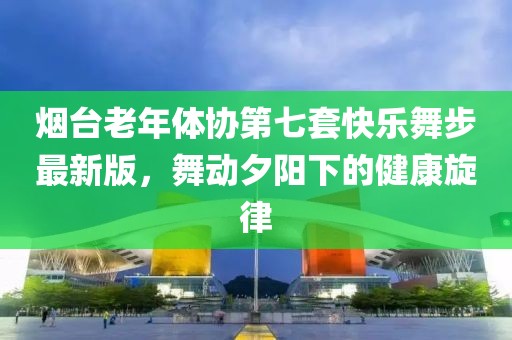 烟台老年体协第七套快乐舞步最新版，舞动夕阳下的健康旋律