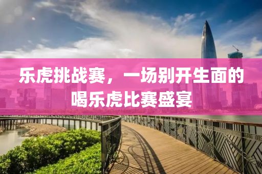 乐虎挑战赛，一场别开生面的喝乐虎比赛盛宴