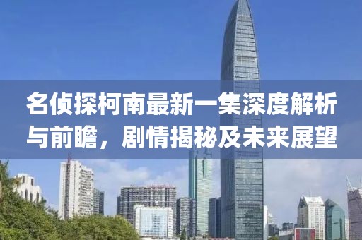 名侦探柯南最新一集深度解析与前瞻，剧情揭秘及未来展望