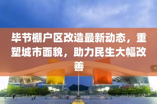 毕节棚户区改造最新动态，重塑城市面貌，助力民生大幅改善