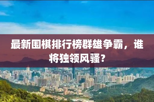 最新围棋排行榜群雄争霸，谁将独领风骚？