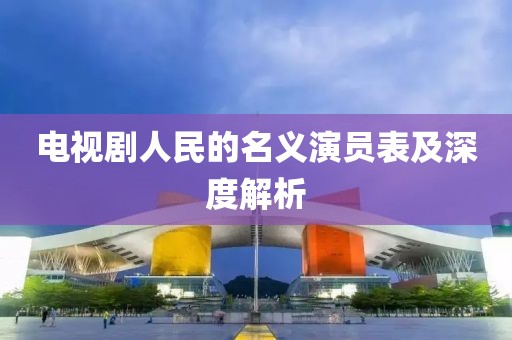 电视剧人民的名义演员表及深度解析