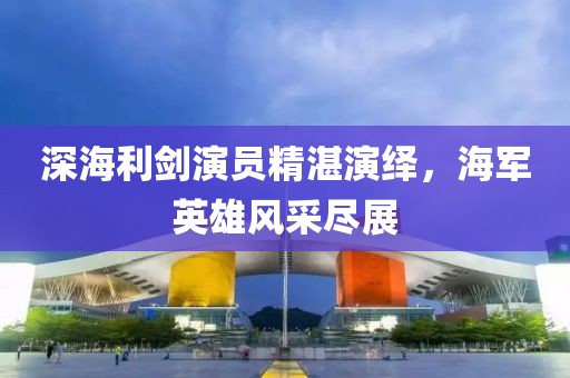 深海利剑演员精湛演绎，海军英雄风采尽展
