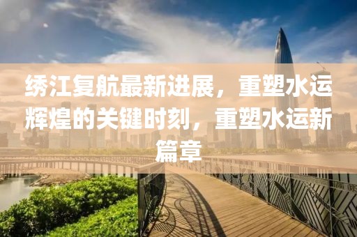 绣江复航最新进展，重塑水运辉煌的关键时刻，重塑水运新篇章