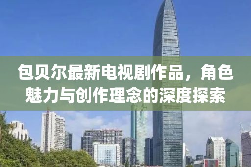 包贝尔最新电视剧作品，角色魅力与创作理念的深度探索