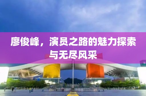 廖俊峰，演员之路的魅力探索与无尽风采
