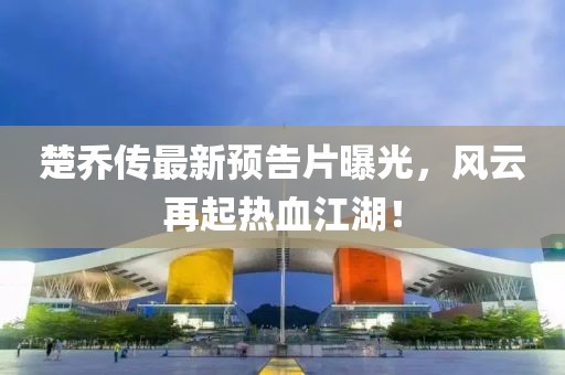 楚乔传最新预告片曝光，风云再起热血江湖！