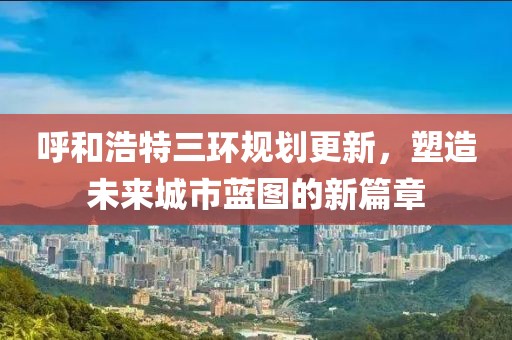 呼和浩特三环规划更新，塑造未来城市蓝图的新篇章