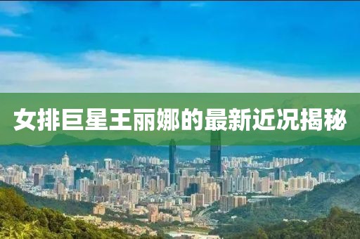 女排巨星王丽娜的最新近况揭秘