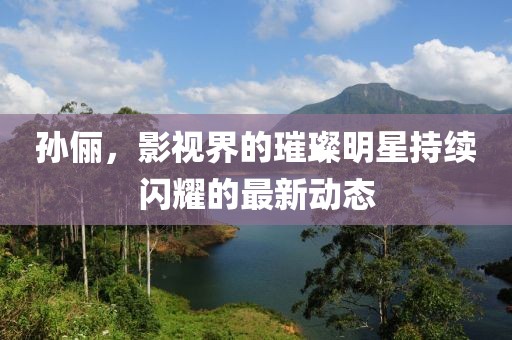孙俪，影视界的璀璨明星持续闪耀的最新动态