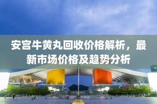 安宫牛黄丸回收价格解析，最新市场价格及趋势分析