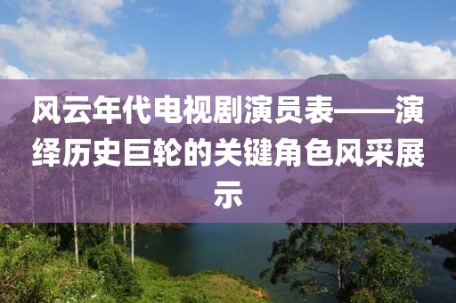 风云年代电视剧演员表——演绎历史巨轮的关键角色风采展示