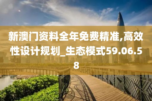 新澳门资料全年免费精准,高效性设计规划_生态模式59.06.58