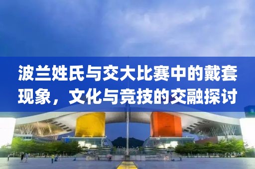 波兰姓氏与交大比赛中的戴套现象，文化与竞技的交融探讨