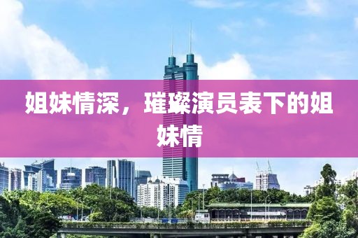 姐妹情深，璀璨演员表下的姐妹情