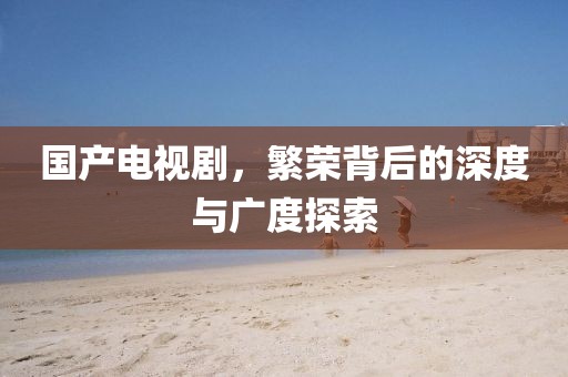 国产电视剧，繁荣背后的深度与广度探索