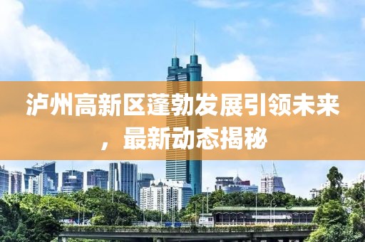 泸州高新区蓬勃发展引领未来，最新动态揭秘