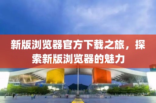 新版浏览器官方下载之旅，探索新版浏览器的魅力