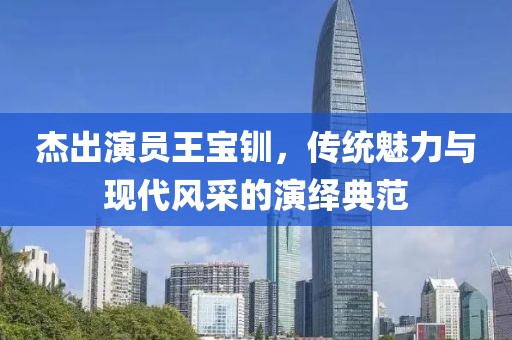 杰出演员王宝钏，传统魅力与现代风采的演绎典范