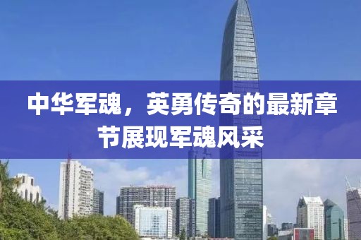 中华军魂，英勇传奇的最新章节展现军魂风采