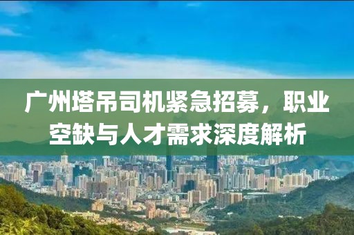 广州塔吊司机紧急招募，职业空缺与人才需求深度解析