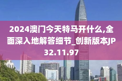 2024澳门今天特马开什么,全面深入地解答细节_创新版本JP32.11.97