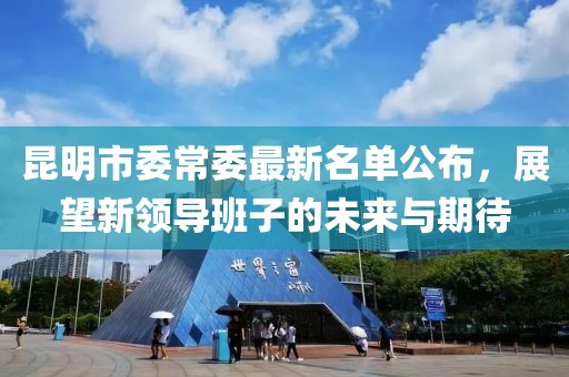 昆明市委常委最新名单公布，展望新领导班子的未来与期待