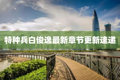 特种兵白俊逸最新章节更新速递